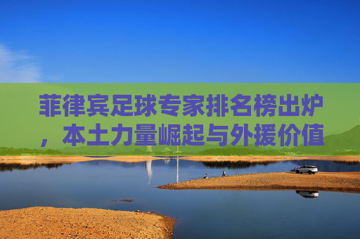 菲律宾足球专家排名榜出炉,本土力量崛起与外援价值的博弈 菲律宾足球专家排名榜出炉,本土力量崛起与外援价值的博弈