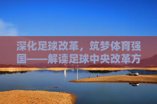 深化足球改革，筑梦体育强国——解读足球中央改革方案的核心路径与时代意义