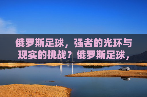 俄罗斯足球，强者的光环与现实的挑战？俄罗斯足球，强者的光环与现实挑战