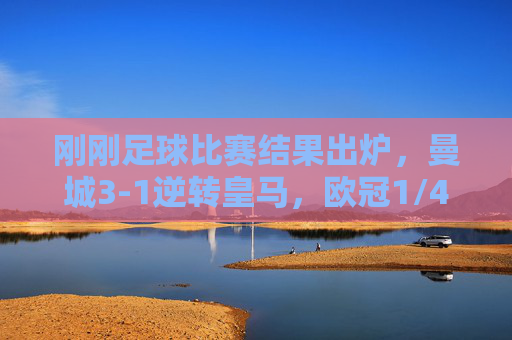 刚刚足球比赛结果出炉，曼城3-1逆转皇马，欧冠1/4决赛惊险晋级，曼城3-1逆转皇马 惊险晋级欧冠四强
