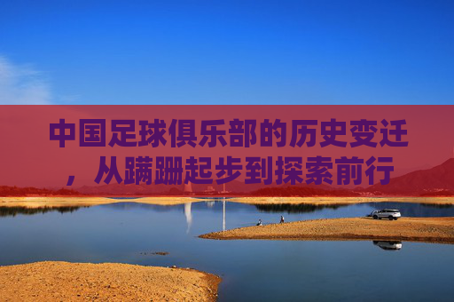 中国足球俱乐部的历史变迁,从蹒跚起步到探索前行 中国足球俱乐部的历史变迁,从蹒跚起步到探索前行