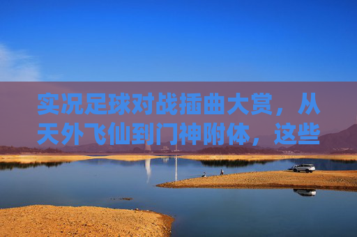 实况足球对战插曲大赏，从天外飞仙到门神附体，这些名场面太上头了！