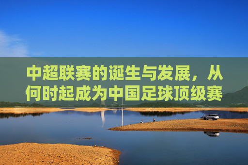 中超联赛的诞生与发展,从何时起成为中国足球顶级赛事? 中超联赛的诞生与发展,从何时起成为中国足球顶级赛事?