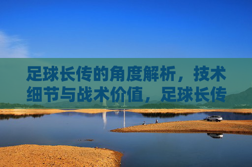 足球长传的角度解析，技术细节与战术价值，足球长传，角度解析、技术细节与战术价值