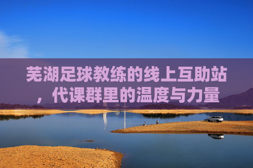 芜湖足球教练的线上互助站,代课群里的温度与力量 芜湖足球教练的线上互助站,代课群里的温度与力量