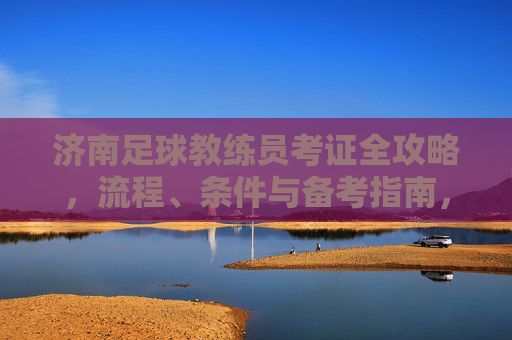 济南足球教练员考证全攻略,流程、条件与备考指南,济南足球教练员考证全攻略,流程、条件与备考指南 济南足球教练员考证全攻略,流程、条件与备考指南,济南足球教练员考证全攻略,流程、条件与备考指南