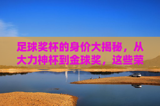 足球奖杯的身价大揭秘,从大力神杯到金球奖,这些荣誉究竟值多少钱? 足球奖杯的身价大揭秘,从大力神杯到金球奖,这些荣誉究竟值多少钱?