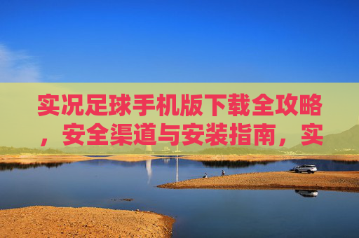 实况足球手机版下载全攻略，安全渠道与安装指南，实况足球手机版下载全攻略，安全渠道与安装指南