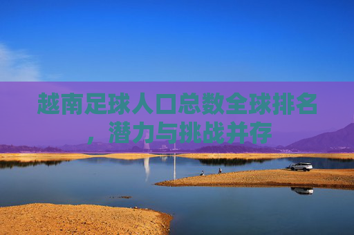 越南足球人口总数全球排名,潜力与挑战并存 越南足球人口总数全球排名,潜力与挑战并存
