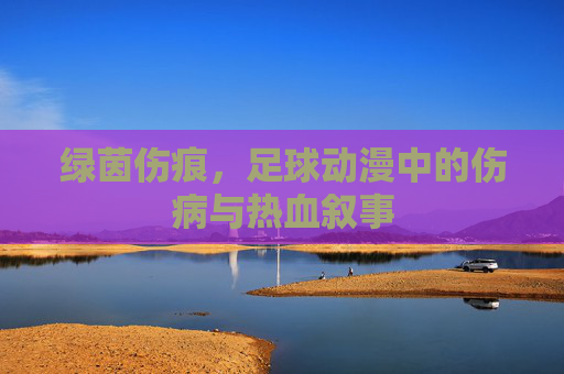 绿茵伤痕，足球动漫中的伤病与热血叙事