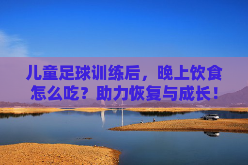 儿童足球训练后，晚上饮食怎么吃？助力恢复与成长！