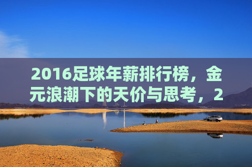 2016足球年薪排行榜，金元浪潮下的天价与思考，2016足球年薪榜，金元浪潮下的天价与思考