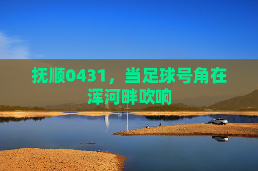 抚顺0431,当足球号角在浑河畔吹响 抚顺0431,当足球号角在浑河畔吹响