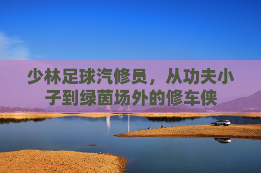 少林足球汽修员，从功夫小子到绿茵场外的修车侠