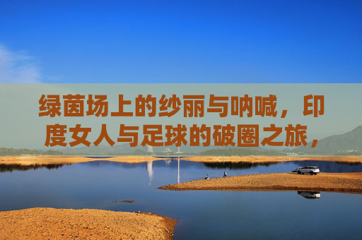 绿茵场上的纱丽与呐喊,印度女人与足球的破圈之旅,绿茵场上的纱丽呐喊,印度女性的足球破圈之旅 绿茵场上的纱丽与呐喊,印度女人与足球的破圈之旅,绿茵场上的纱丽呐喊,印度女性的足球破圈之旅