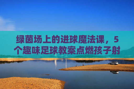 绿茵场上的进球魔法课,5个趣味足球教案点燃孩子射门激情 绿茵场上的进球魔法课,5个趣味足球教案点燃孩子射门激情