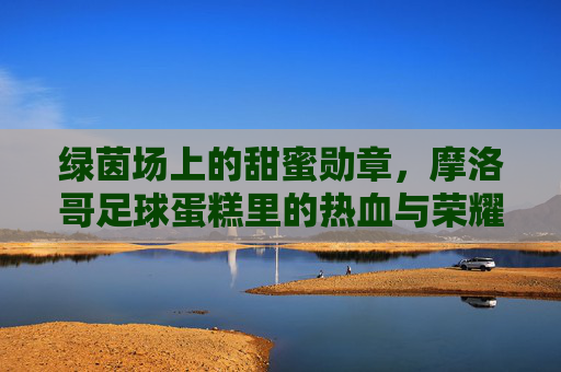 绿茵场上的甜蜜勋章，摩洛哥足球蛋糕里的热血与荣耀，摩洛哥足球蛋糕，绿茵热血与甜蜜荣耀