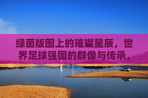 绿茵版图上的璀璨星辰,世界足球强国的群像与传承,绿茵星辰,世界足球强国的群像与传承 绿茵版图上的璀璨星辰,世界足球强国的群像与传承,绿茵星辰,世界足球强国的群像与传承