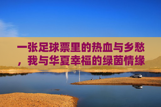 一张足球票里的热血与乡愁,我与华夏幸福的绿茵情缘,一张足球票里的热血乡愁,我与华夏幸福的绿茵情缘 一张足球票里的热血与乡愁,我与华夏幸福的绿茵情缘,一张足球票里的热血乡愁,我与华夏幸福的绿茵情缘