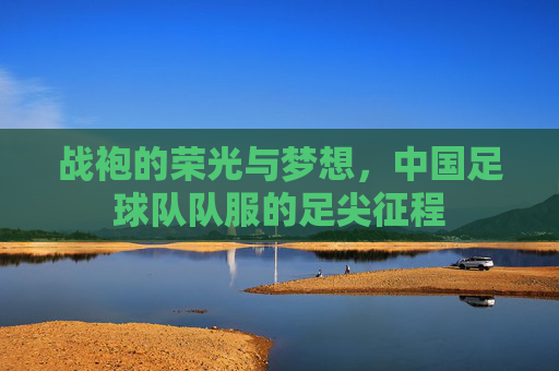 战袍的荣光与梦想,中国足球队队服的足尖征程 战袍的荣光与梦想,中国足球队队服的足尖征程