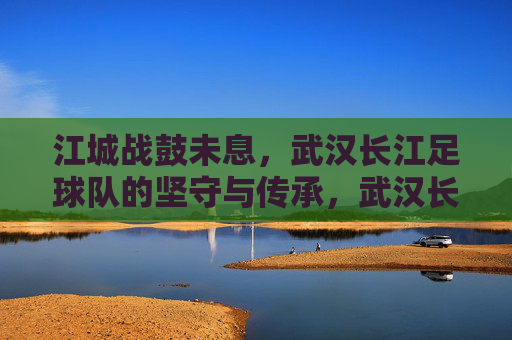 江城战鼓未息,武汉长江足球队的坚守与传承,武汉长江,战鼓未息的江城坚守与传承 江城战鼓未息,武汉长江足球队的坚守与传承,武汉长江,战鼓未息的江城坚守与传承