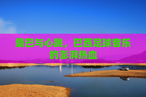 桑巴与心跳，巴西足球音乐的澎湃热血