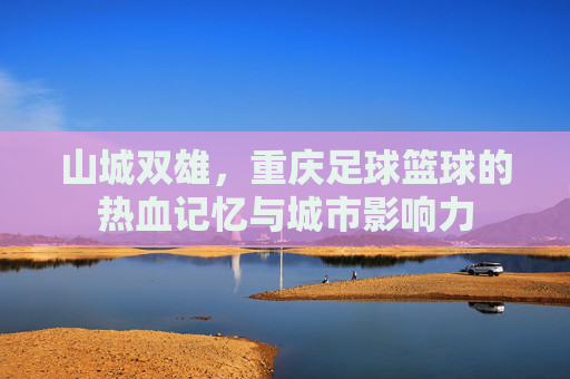 山城双雄,重庆足球篮球的热血记忆与城市影响力 山城双雄,重庆足球篮球的热血记忆与城市影响力