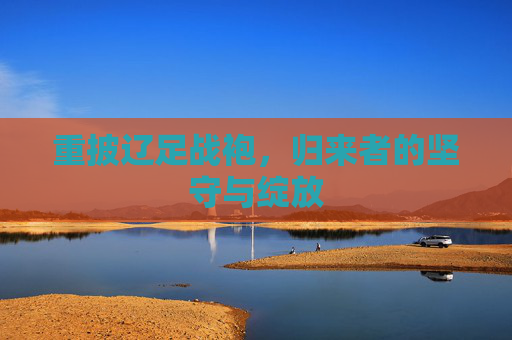 重披辽足战袍,归来者的坚守与绽放 重披辽足战袍,归来者的坚守与绽放