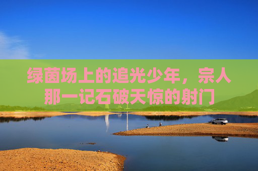 绿茵场上的追光少年,宗人那一记石破天惊的射门 绿茵场上的追光少年,宗人那一记石破天惊的射门