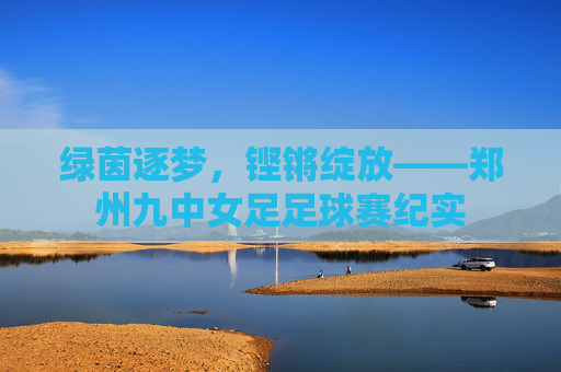 绿茵逐梦,铿锵绽放——郑州九中女足足球赛纪实 绿茵逐梦,铿锵绽放——郑州九中女足足球赛纪实
