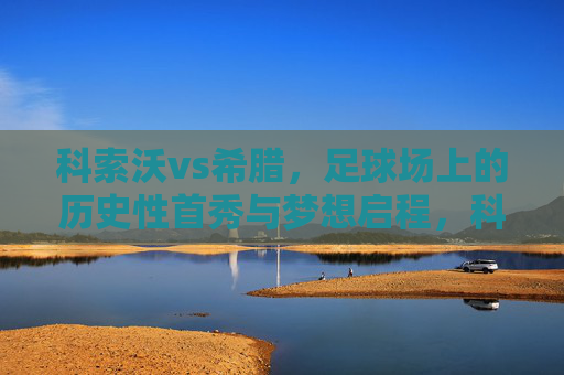 科索沃vs希腊,足球场上的历史性首秀与梦想启程,科索沃vs希腊,历史首秀启程梦想 科索沃vs希腊,足球场上的历史性首秀与梦想启程,科索沃vs希腊,历史首秀启程梦想