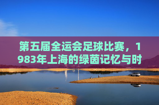 第五届全运会足球比赛，1983年上海的绿茵记忆与时代足音