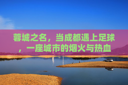 蓉城之名，当成都遇上足球，一座城市的烟火与热血