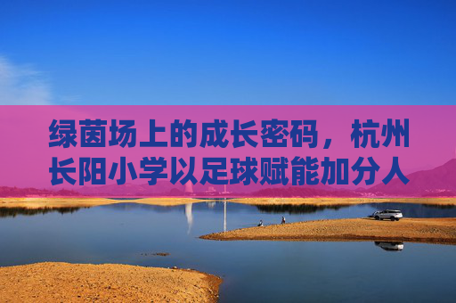 绿茵场上的成长密码，杭州长阳小学以足球赋能加分人生