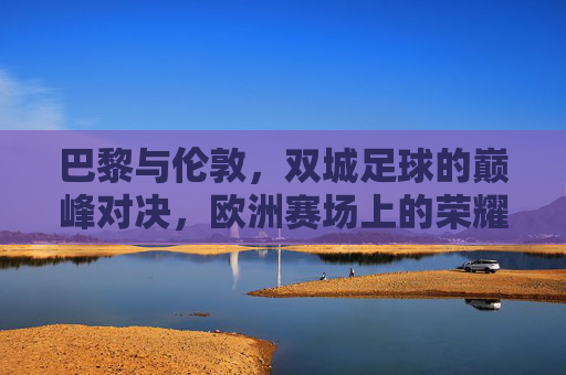 巴黎与伦敦，双城足球的巅峰对决，欧洲赛场上的荣耀之战