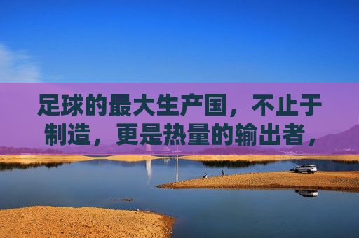 足球的最大生产国,不止于制造,更是热量的输出者,足球最大生产国,不止制造,更是热量输出者 足球的最大生产国,不止于制造,更是热量的输出者,足球最大生产国,不止制造,更是热量输出者