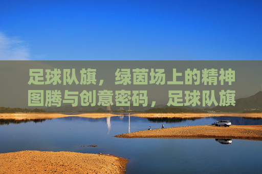 足球队旗，绿茵场上的精神图腾与创意密码，足球队旗，绿茵场的精神图腾与创意密码