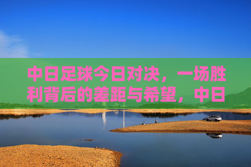 中日足球今日对决,一场胜利背后的差距与希望,中日对决,胜利背后的差距与希望 中日足球今日对决,一场胜利背后的差距与希望,中日对决,胜利背后的差距与希望