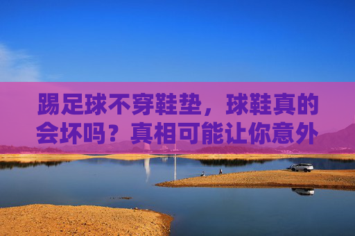 踢足球不穿鞋垫，球鞋真的会坏吗？真相可能让你意外，踢足球不穿鞋垫，球鞋会坏吗？真相可能让你意外