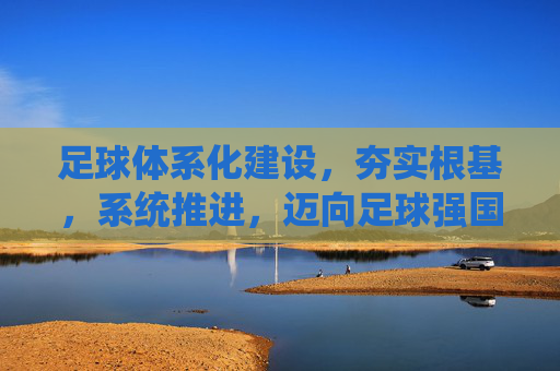 足球体系化建设,夯实根基,系统推进,迈向足球强国 足球体系化建设,夯实根基,系统推进,迈向足球强国