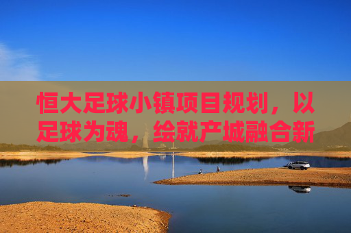 恒大足球小镇项目规划,以足球为魂,绘就产城融合新蓝图 恒大足球小镇项目规划,以足球为魂,绘就产城融合新蓝图