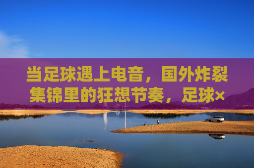 当足球遇上电音，国外炸裂集锦里的狂想节奏，足球×电音，狂想节奏炸裂集锦