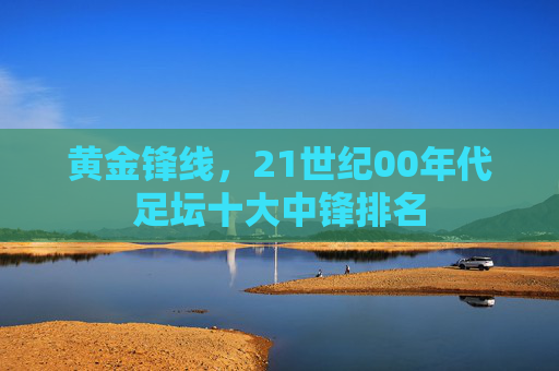 黄金锋线,21世纪00年代足坛十大中锋排名 黄金锋线,21世纪00年代足坛十大中锋排名