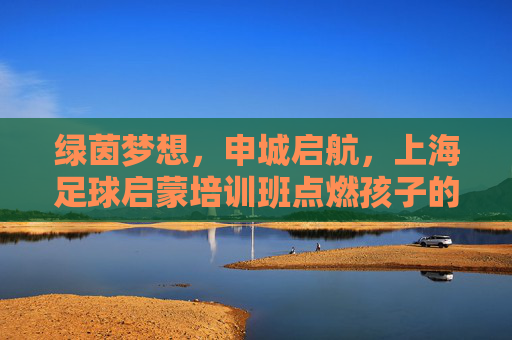 绿茵梦想,申城启航,上海足球启蒙培训班点燃孩子的足球热情,上海足球启蒙培训班,绿茵梦想申城启航,点燃孩子热情 绿茵梦想,申城启航,上海足球启蒙培训班点燃孩子的足球热情,上海足球启蒙培训班,绿茵梦想申城启航,点燃孩子热情