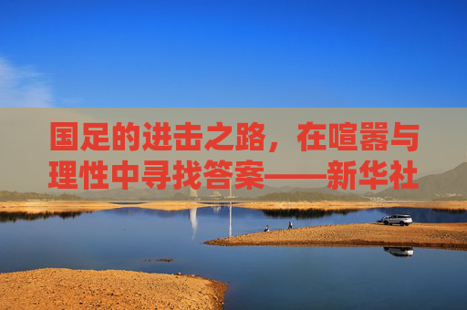 国足的进击之路,在喧嚣与理性中寻找答案——新华社视角下的中国足球思考,国足进击之路,喧嚣与理性的新华社求解 国足的进击之路,在喧嚣与理性中寻找答案——新华社视角下的中国足球思考,国足进击之路,喧嚣与理性的新华社求解