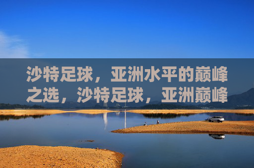 沙特足球,亚洲水平的巅峰之选,沙特足球,亚洲巅峰 沙特足球,亚洲水平的巅峰之选,沙特足球,亚洲巅峰