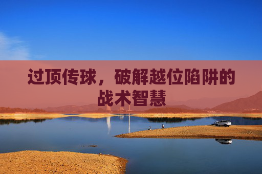 过顶传球,破解越位陷阱的战术智慧 过顶传球,破解越位陷阱的战术智慧