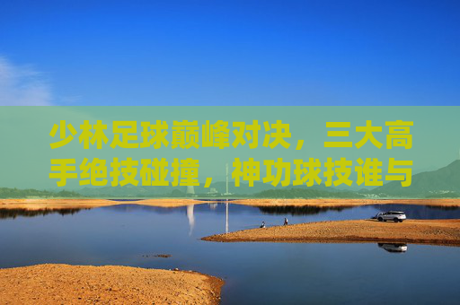 少林足球巅峰对决,三大高手绝技碰撞,神功球技谁与争锋? 少林足球巅峰对决,三大高手绝技碰撞,神功球技谁与争锋?