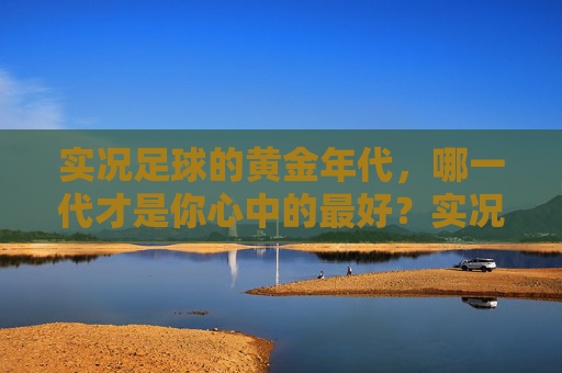 实况足球的黄金年代,哪一代才是你心中的最好?实况足球黄金年代,哪一代是你的心中最佳? 实况足球的黄金年代,哪一代才是你心中的最好?实况足球黄金年代,哪一代是你的心中最佳?
