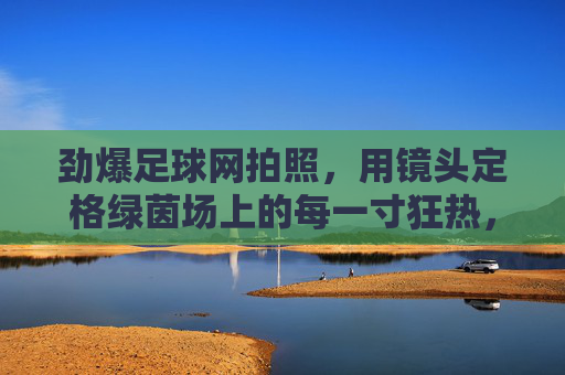 劲爆足球网拍照,用镜头定格绿茵场上的每一寸狂热,劲爆足球网,镜头定格绿茵每一寸狂热 劲爆足球网拍照,用镜头定格绿茵场上的每一寸狂热,劲爆足球网,镜头定格绿茵每一寸狂热